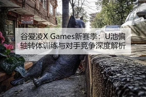 谷爱凌X Games新赛季：U池偏轴转体训练与对手竞争深度解析