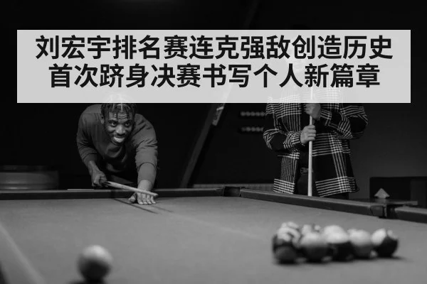 刘宏宇排名赛连克强敌创造历史 首次跻身决赛书写个人新篇章