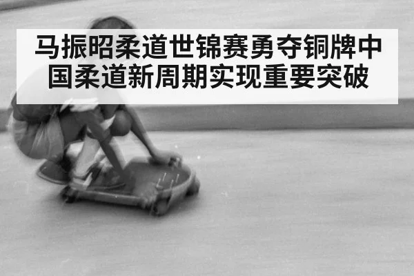 马振昭柔道世锦赛勇夺铜牌中国柔道新周期实现重要突破