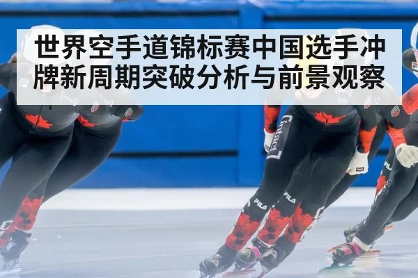 世界空手道锦标赛中国选手冲牌新周期突破分析与前景观察